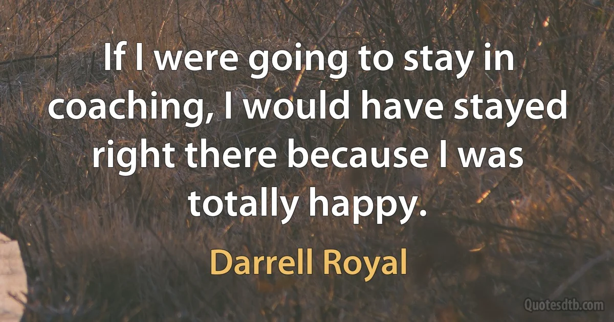 If I were going to stay in coaching, I would have stayed right there because I was totally happy. (Darrell Royal)