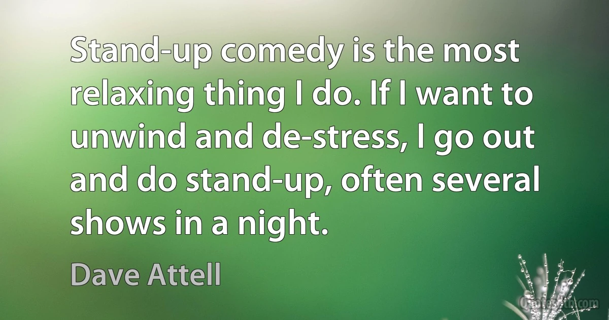 Stand-up comedy is the most relaxing thing I do. If I want to unwind and de-stress, I go out and do stand-up, often several shows in a night. (Dave Attell)