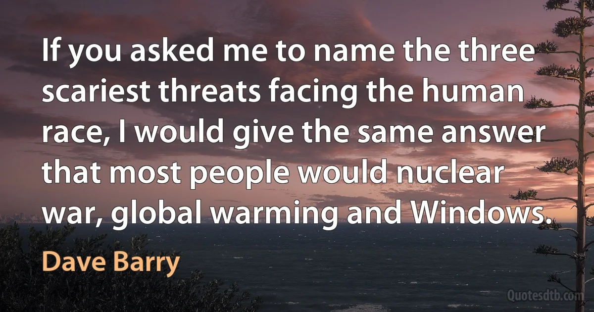 If you asked me to name the three scariest threats facing the human race, I would give the same answer that most people would nuclear war, global warming and Windows. (Dave Barry)