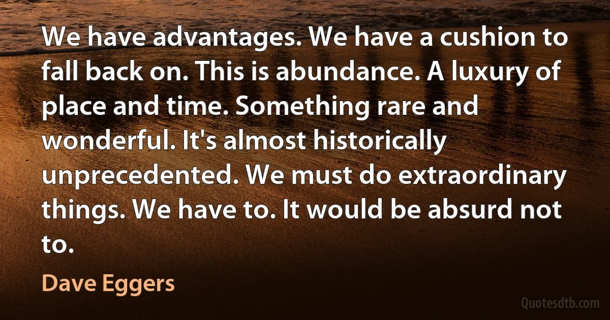 We have advantages. We have a cushion to fall back on. This is abundance. A luxury of place and time. Something rare and wonderful. It's almost historically unprecedented. We must do extraordinary things. We have to. It would be absurd not to. (Dave Eggers)