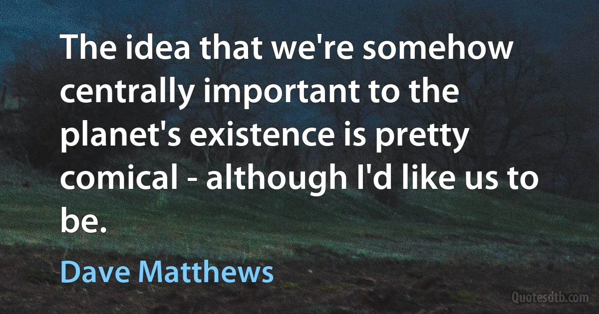 The idea that we're somehow centrally important to the planet's existence is pretty comical - although I'd like us to be. (Dave Matthews)