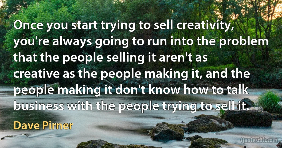 Once you start trying to sell creativity, you're always going to run into the problem that the people selling it aren't as creative as the people making it, and the people making it don't know how to talk business with the people trying to sell it. (Dave Pirner)