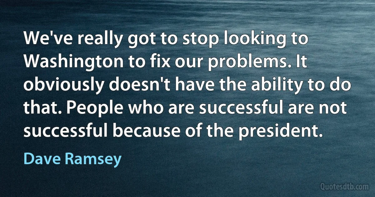 We've really got to stop looking to Washington to fix our problems. It obviously doesn't have the ability to do that. People who are successful are not successful because of the president. (Dave Ramsey)