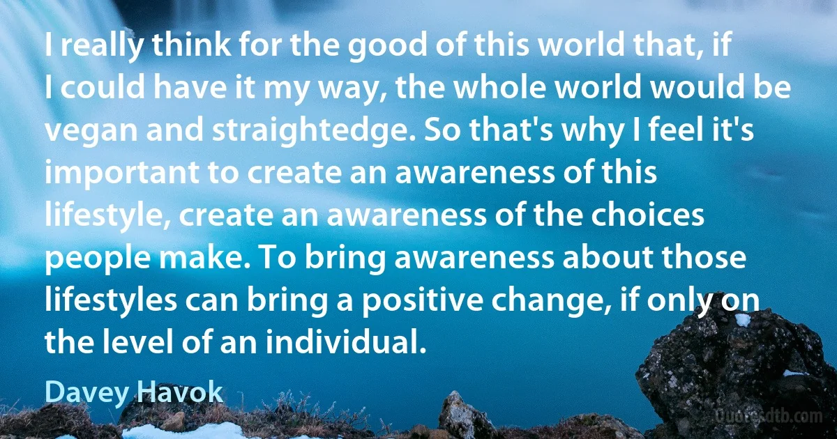 I really think for the good of this world that, if I could have it my way, the whole world would be vegan and straightedge. So that's why I feel it's important to create an awareness of this lifestyle, create an awareness of the choices people make. To bring awareness about those lifestyles can bring a positive change, if only on the level of an individual. (Davey Havok)