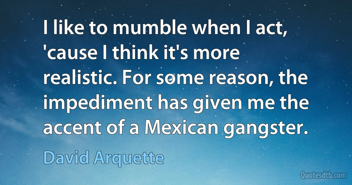 I like to mumble when I act, 'cause I think it's more realistic. For some reason, the impediment has given me the accent of a Mexican gangster. (David Arquette)