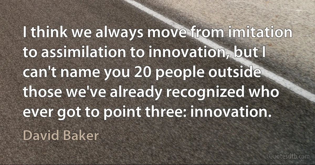 I think we always move from imitation to assimilation to innovation, but I can't name you 20 people outside those we've already recognized who ever got to point three: innovation. (David Baker)