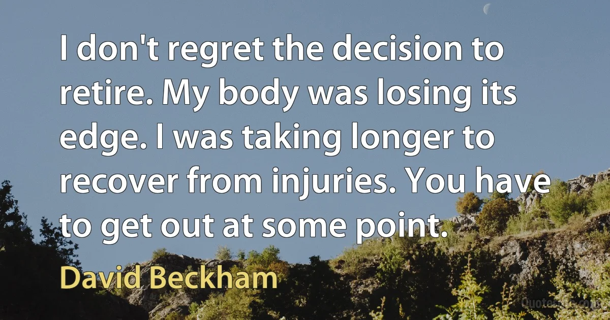 I don't regret the decision to retire. My body was losing its edge. I was taking longer to recover from injuries. You have to get out at some point. (David Beckham)