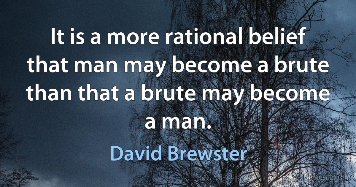 It is a more rational belief that man may become a brute than that a brute may become a man. (David Brewster)