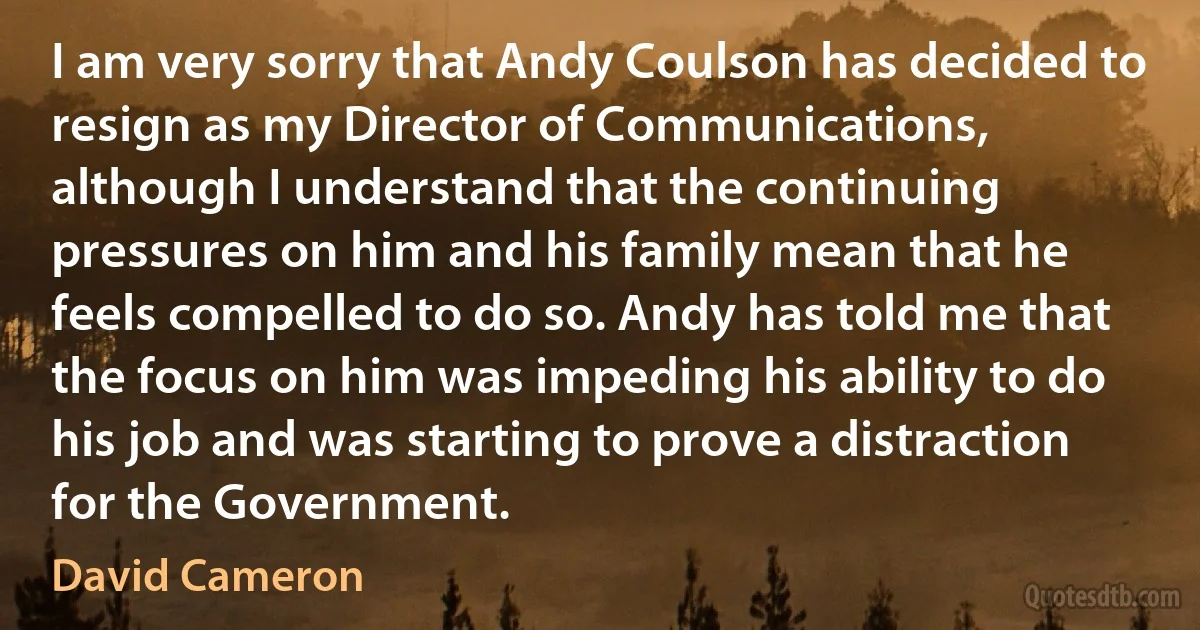 I am very sorry that Andy Coulson has decided to resign as my Director of Communications, although I understand that the continuing pressures on him and his family mean that he feels compelled to do so. Andy has told me that the focus on him was impeding his ability to do his job and was starting to prove a distraction for the Government. (David Cameron)