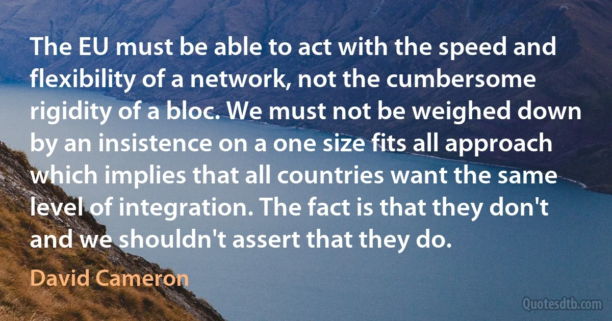 The EU must be able to act with the speed and flexibility of a network, not the cumbersome rigidity of a bloc. We must not be weighed down by an insistence on a one size fits all approach which implies that all countries want the same level of integration. The fact is that they don't and we shouldn't assert that they do. (David Cameron)