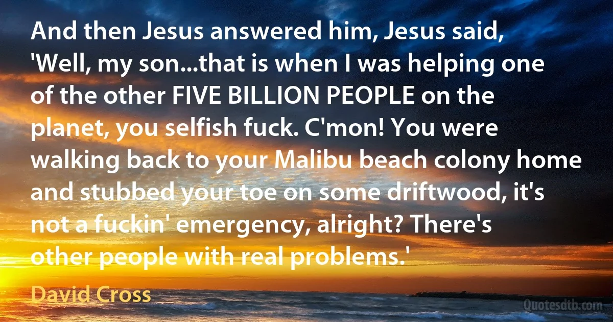 And then Jesus answered him, Jesus said, 'Well, my son...that is when I was helping one of the other FIVE BILLION PEOPLE on the planet, you selfish fuck. C'mon! You were walking back to your Malibu beach colony home and stubbed your toe on some driftwood, it's not a fuckin' emergency, alright? There's other people with real problems.' (David Cross)