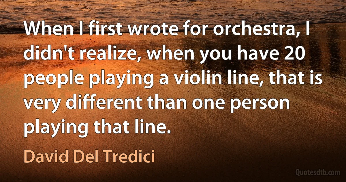 When I first wrote for orchestra, I didn't realize, when you have 20 people playing a violin line, that is very different than one person playing that line. (David Del Tredici)