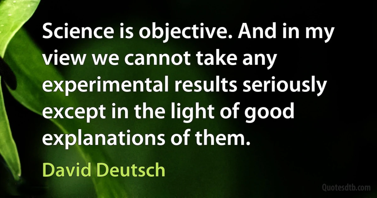 Science is objective. And in my view we cannot take any experimental results seriously except in the light of good explanations of them. (David Deutsch)