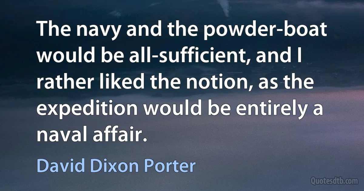 The navy and the powder-boat would be all-sufficient, and I rather liked the notion, as the expedition would be entirely a naval affair. (David Dixon Porter)