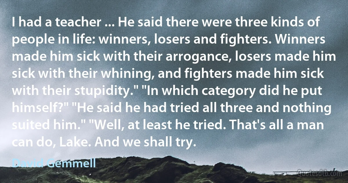 I had a teacher ... He said there were three kinds of people in life: winners, losers and fighters. Winners made him sick with their arrogance, losers made him sick with their whining, and fighters made him sick with their stupidity." "In which category did he put himself?" "He said he had tried all three and nothing suited him." "Well, at least he tried. That's all a man can do, Lake. And we shall try. (David Gemmell)