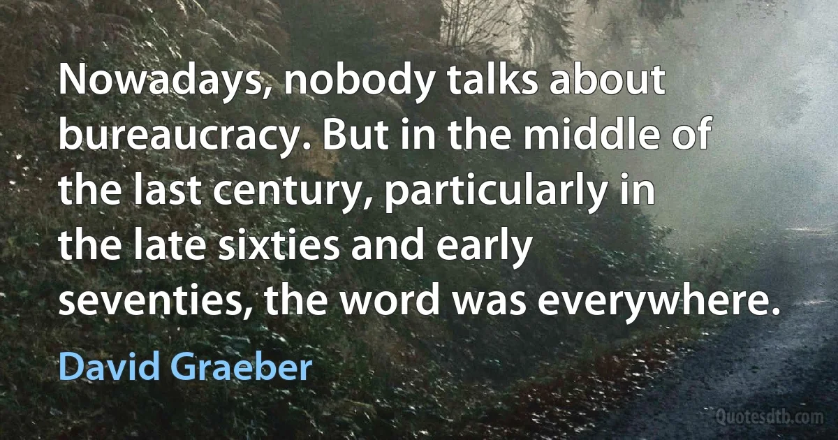 Nowadays, nobody talks about bureaucracy. But in the middle of the last century, particularly in the late sixties and early seventies, the word was everywhere. (David Graeber)