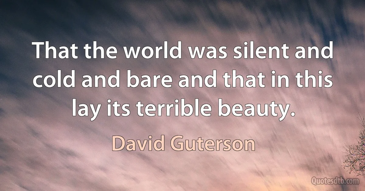 That the world was silent and cold and bare and that in this lay its terrible beauty. (David Guterson)