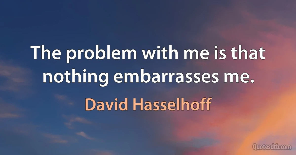 The problem with me is that nothing embarrasses me. (David Hasselhoff)