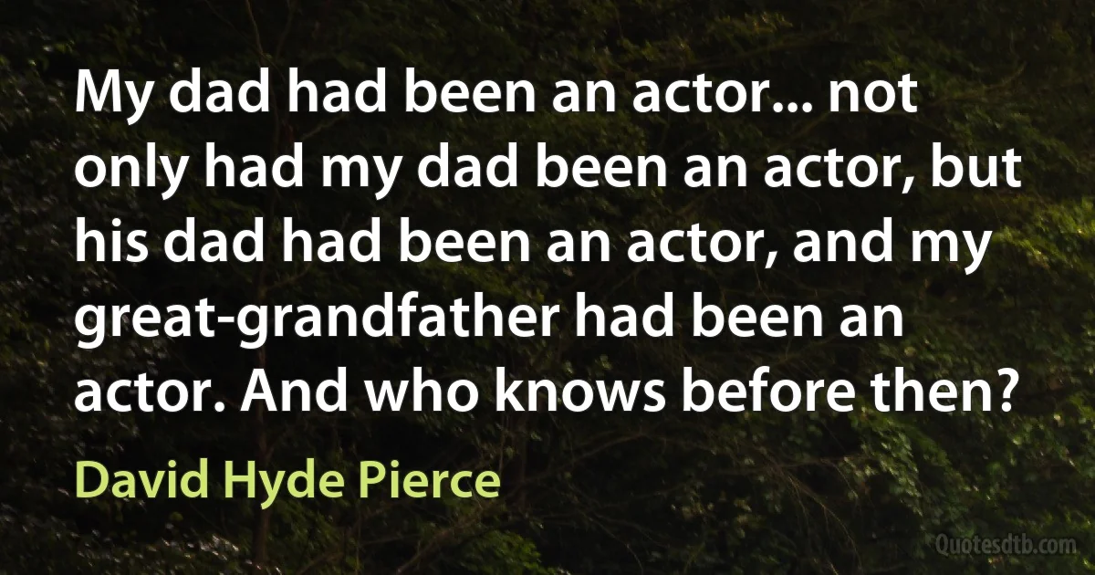 My dad had been an actor... not only had my dad been an actor, but his dad had been an actor, and my great-grandfather had been an actor. And who knows before then? (David Hyde Pierce)