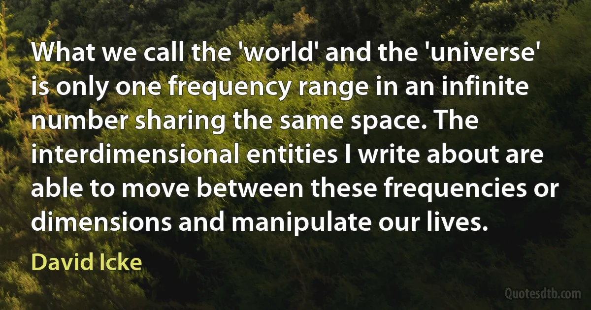 What we call the 'world' and the 'universe' is only one frequency range in an infinite number sharing the same space. The interdimensional entities I write about are able to move between these frequencies or dimensions and manipulate our lives. (David Icke)