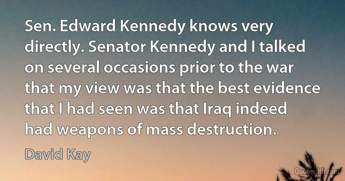 Sen. Edward Kennedy knows very directly. Senator Kennedy and I talked on several occasions prior to the war that my view was that the best evidence that I had seen was that Iraq indeed had weapons of mass destruction. (David Kay)