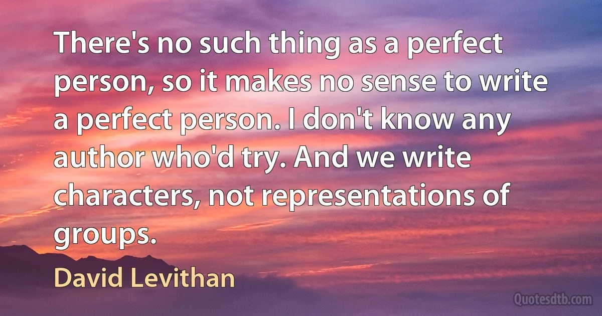 There's no such thing as a perfect person, so it makes no sense to write a perfect person. I don't know any author who'd try. And we write characters, not representations of groups. (David Levithan)