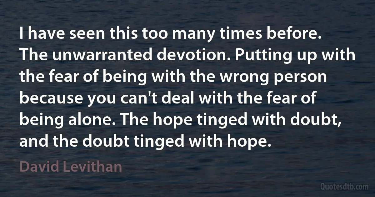 I have seen this too many times before. The unwarranted devotion. Putting up with the fear of being with the wrong person because you can't deal with the fear of being alone. The hope tinged with doubt, and the doubt tinged with hope. (David Levithan)