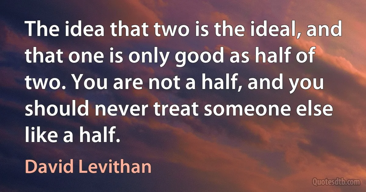 The idea that two is the ideal, and that one is only good as half of two. You are not a half, and you should never treat someone else like a half. (David Levithan)