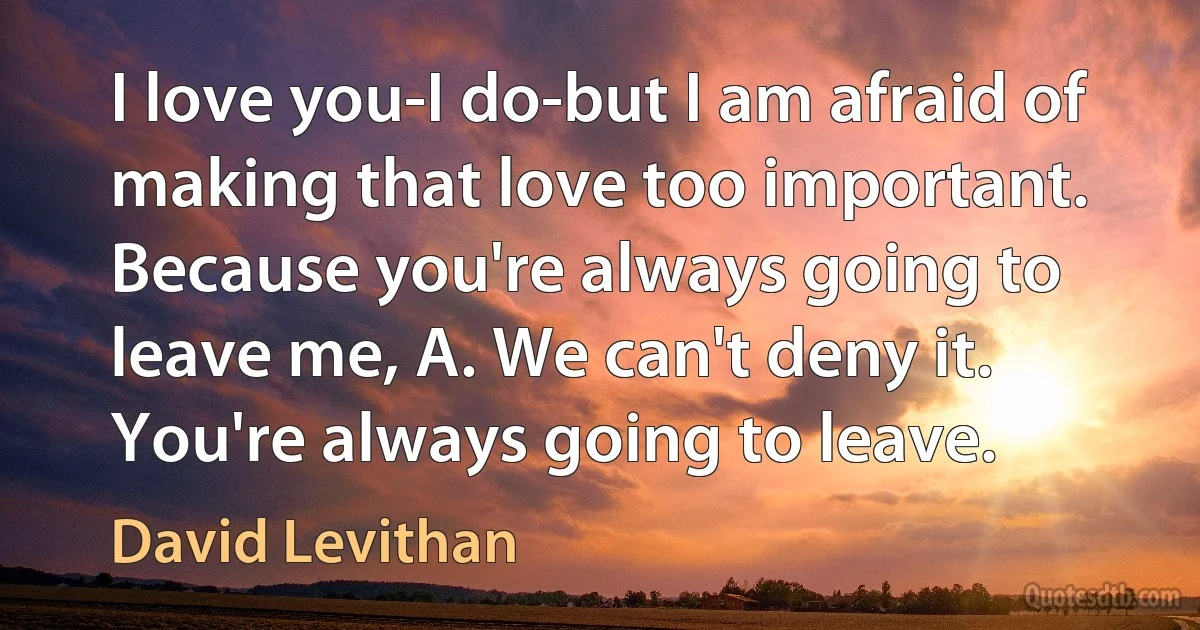 I love you-I do-but I am afraid of making that love too important. Because you're always going to leave me, A. We can't deny it. You're always going to leave. (David Levithan)