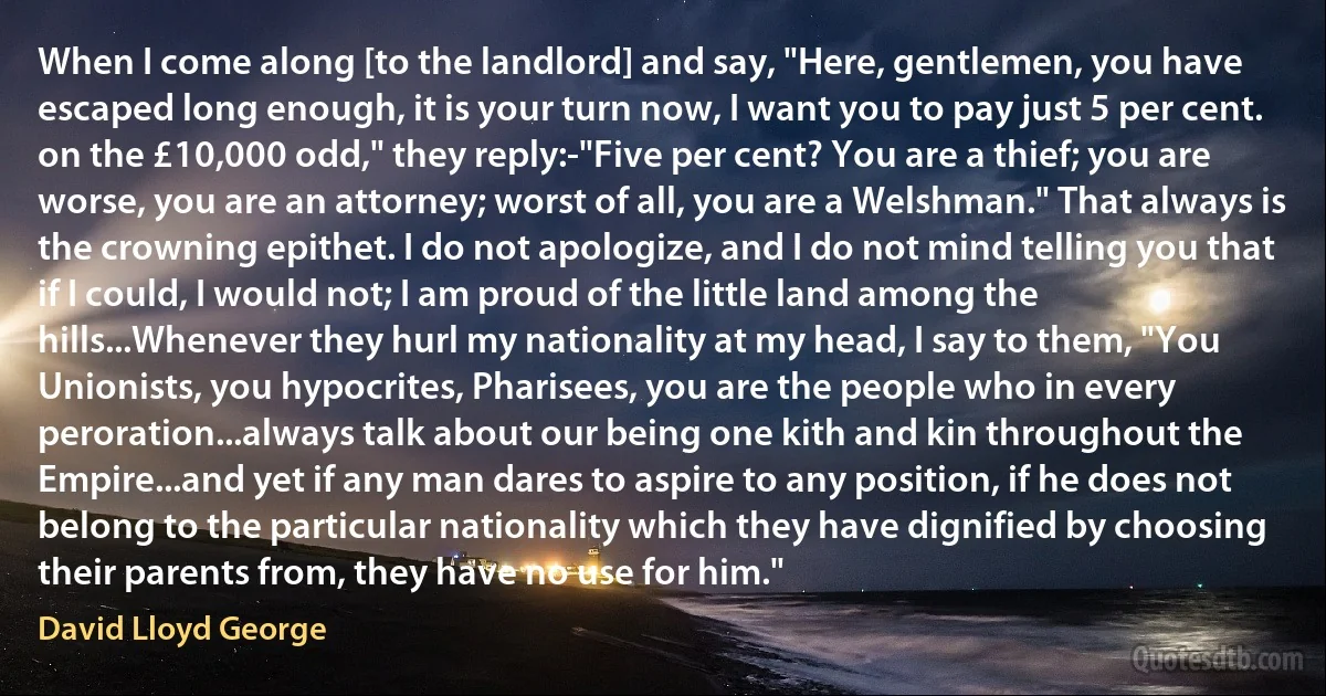 When I come along [to the landlord] and say, "Here, gentlemen, you have escaped long enough, it is your turn now, I want you to pay just 5 per cent. on the £10,000 odd," they reply:-"Five per cent? You are a thief; you are worse, you are an attorney; worst of all, you are a Welshman." That always is the crowning epithet. I do not apologize, and I do not mind telling you that if I could, I would not; I am proud of the little land among the hills...Whenever they hurl my nationality at my head, I say to them, "You Unionists, you hypocrites, Pharisees, you are the people who in every peroration...always talk about our being one kith and kin throughout the Empire...and yet if any man dares to aspire to any position, if he does not belong to the particular nationality which they have dignified by choosing their parents from, they have no use for him." (David Lloyd George)