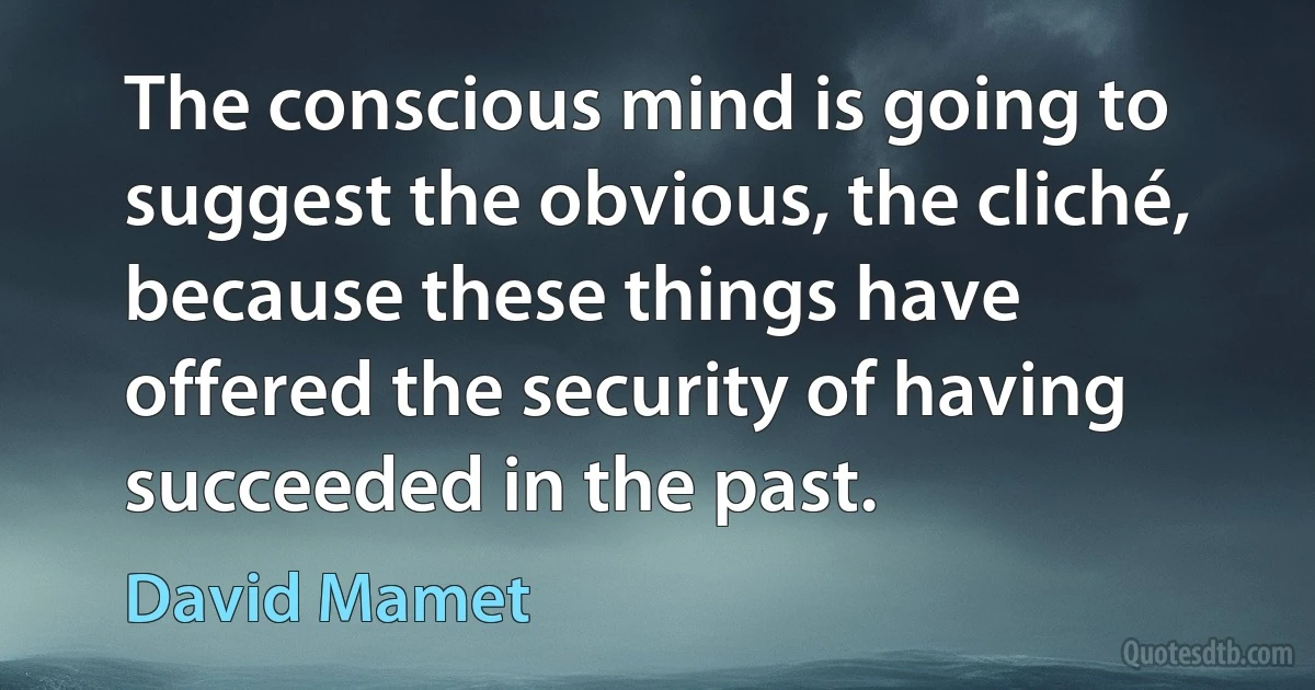 The conscious mind is going to suggest the obvious, the cliché, because these things have offered the security of having succeeded in the past. (David Mamet)