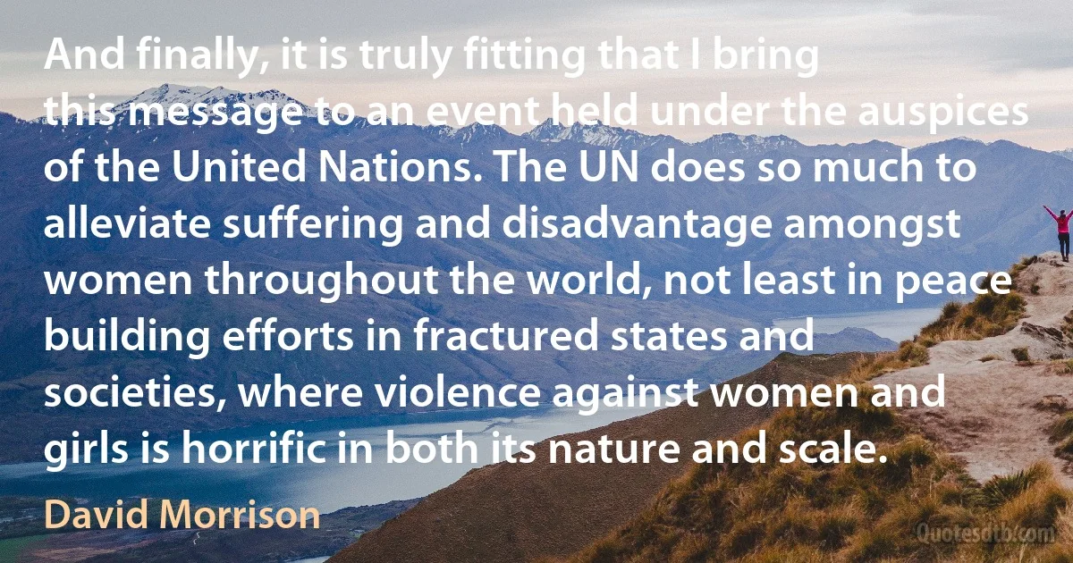 And finally, it is truly fitting that I bring this message to an event held under the auspices of the United Nations. The UN does so much to alleviate suffering and disadvantage amongst women throughout the world, not least in peace building efforts in fractured states and societies, where violence against women and girls is horrific in both its nature and scale. (David Morrison)