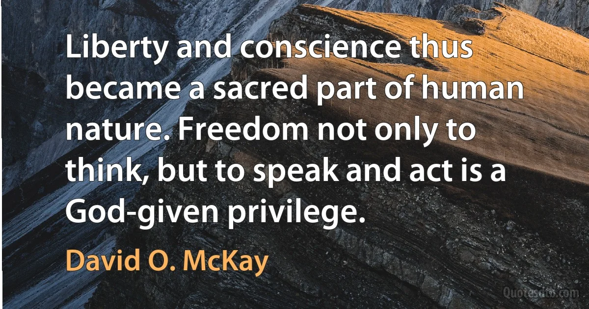 Liberty and conscience thus became a sacred part of human nature. Freedom not only to think, but to speak and act is a God-given privilege. (David O. McKay)