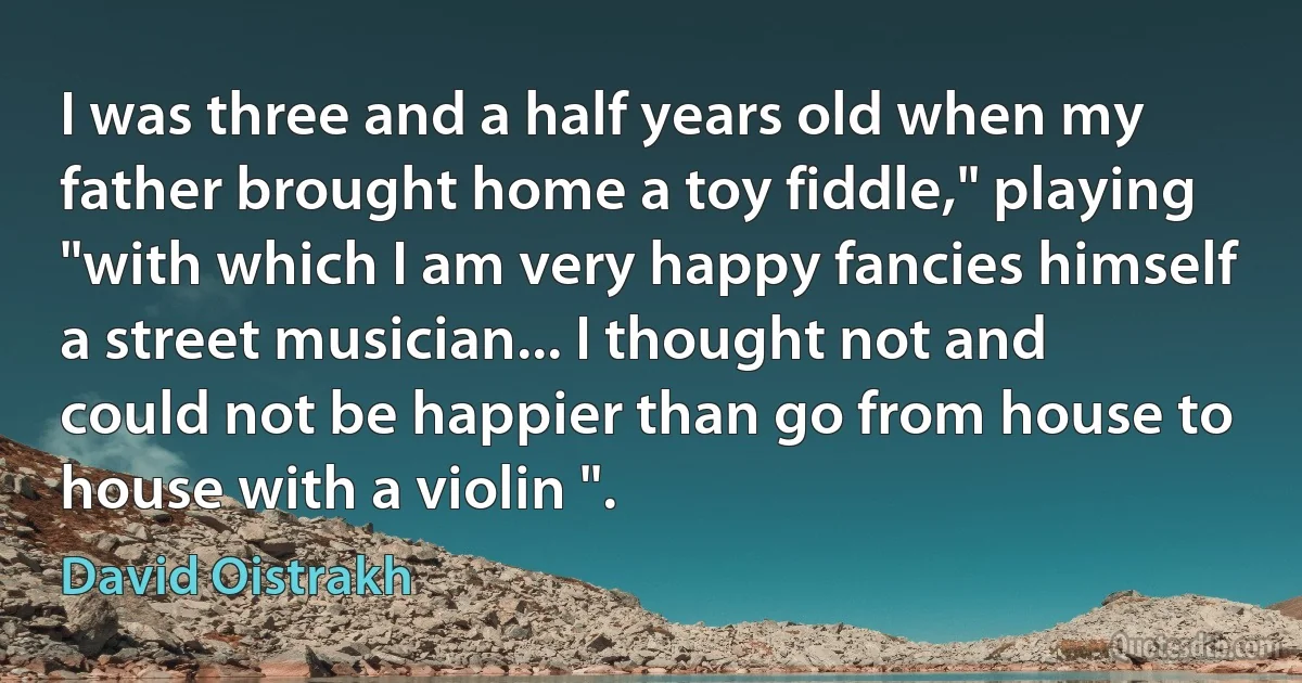 I was three and a half years old when my father brought home a toy fiddle," playing "with which I am very happy fancies himself a street musician... I thought not and could not be happier than go from house to house with a violin ". (David Oistrakh)