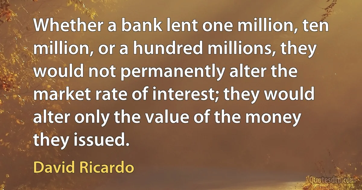 Whether a bank lent one million, ten million, or a hundred millions, they would not permanently alter the market rate of interest; they would alter only the value of the money they issued. (David Ricardo)