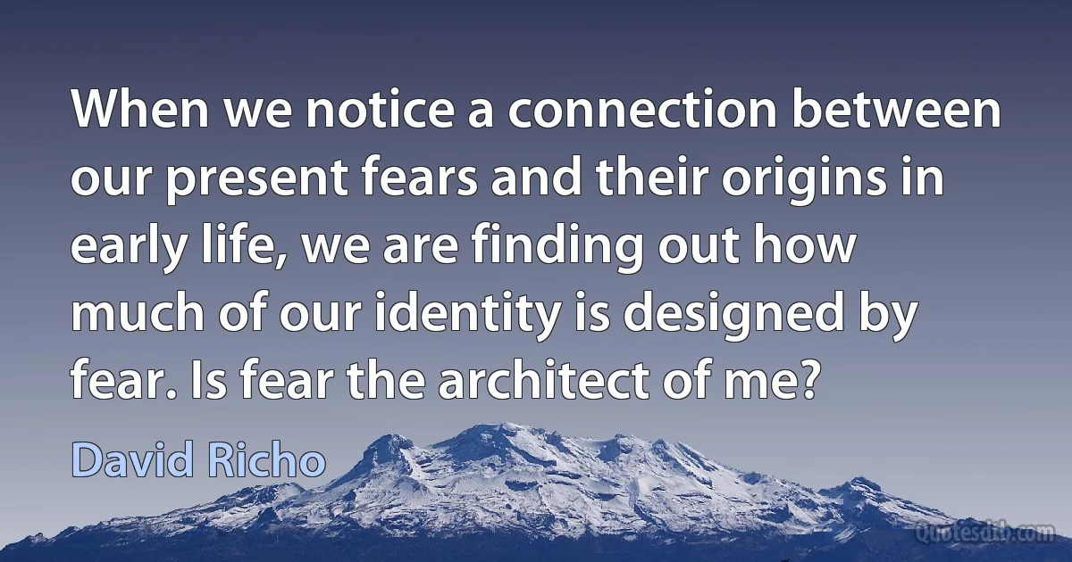 When we notice a connection between our present fears and their origins in early life, we are finding out how much of our identity is designed by fear. Is fear the architect of me? (David Richo)