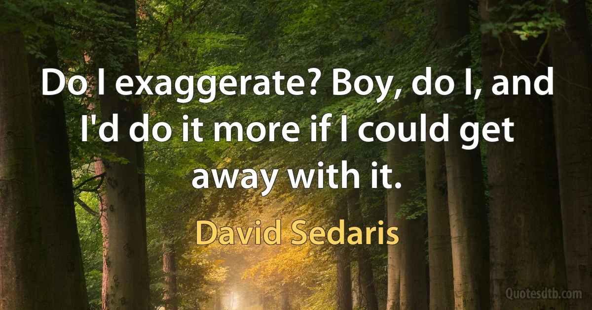 Do I exaggerate? Boy, do I, and I'd do it more if I could get away with it. (David Sedaris)