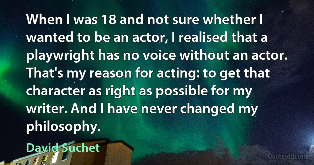 When I was 18 and not sure whether I wanted to be an actor, I realised that a playwright has no voice without an actor. That's my reason for acting: to get that character as right as possible for my writer. And I have never changed my philosophy. (David Suchet)