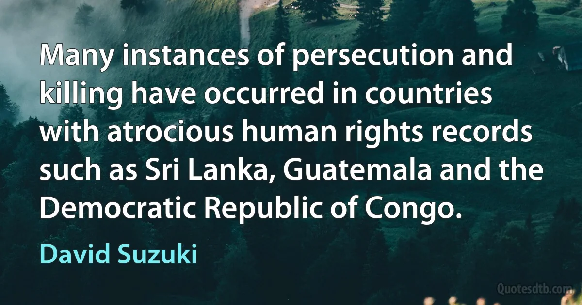 Many instances of persecution and killing have occurred in countries with atrocious human rights records such as Sri Lanka, Guatemala and the Democratic Republic of Congo. (David Suzuki)