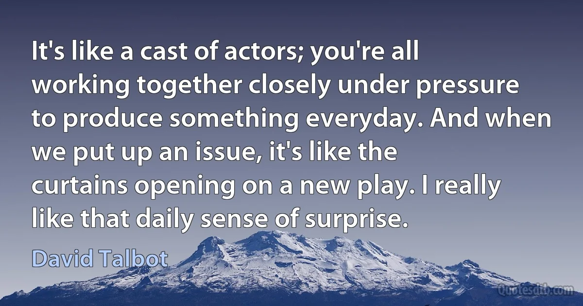 It's like a cast of actors; you're all working together closely under pressure to produce something everyday. And when we put up an issue, it's like the curtains opening on a new play. I really like that daily sense of surprise. (David Talbot)