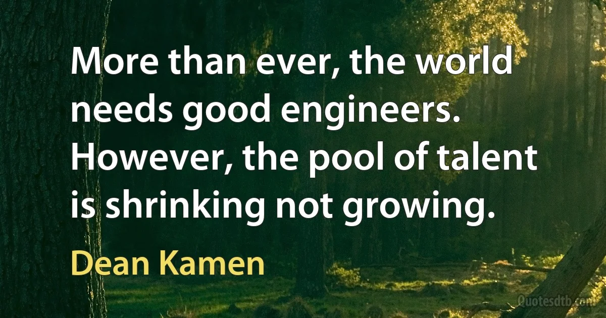 More than ever, the world needs good engineers. However, the pool of talent is shrinking not growing. (Dean Kamen)