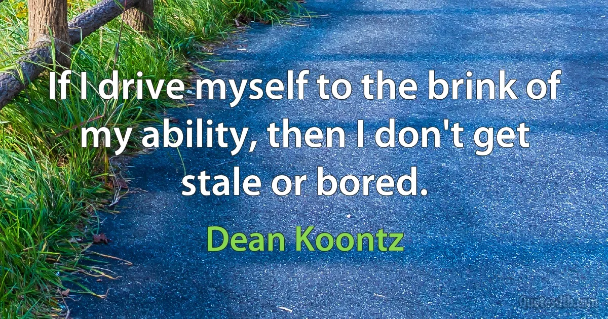 If I drive myself to the brink of my ability, then I don't get stale or bored. (Dean Koontz)