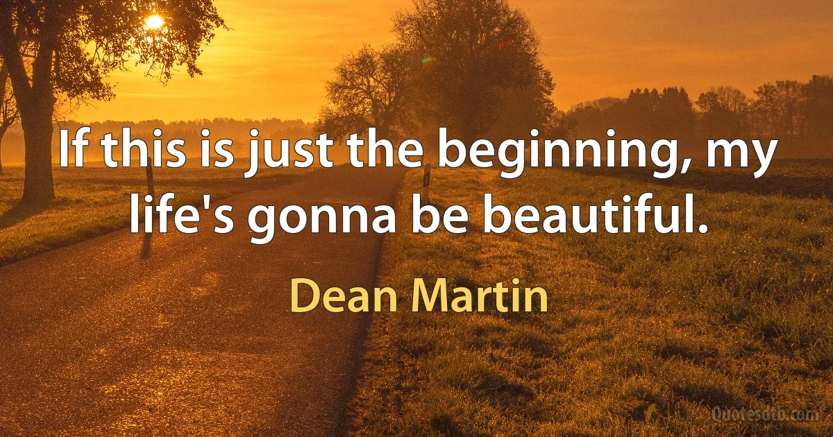 If this is just the beginning, my life's gonna be beautiful. (Dean Martin)