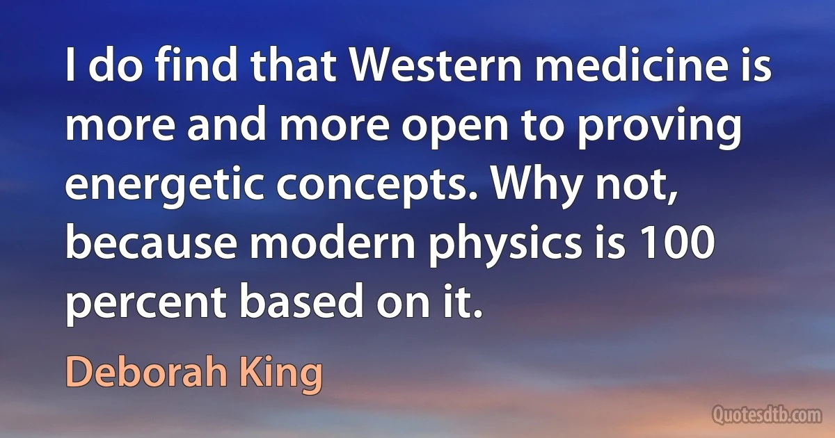 I do find that Western medicine is more and more open to proving energetic concepts. Why not, because modern physics is 100 percent based on it. (Deborah King)