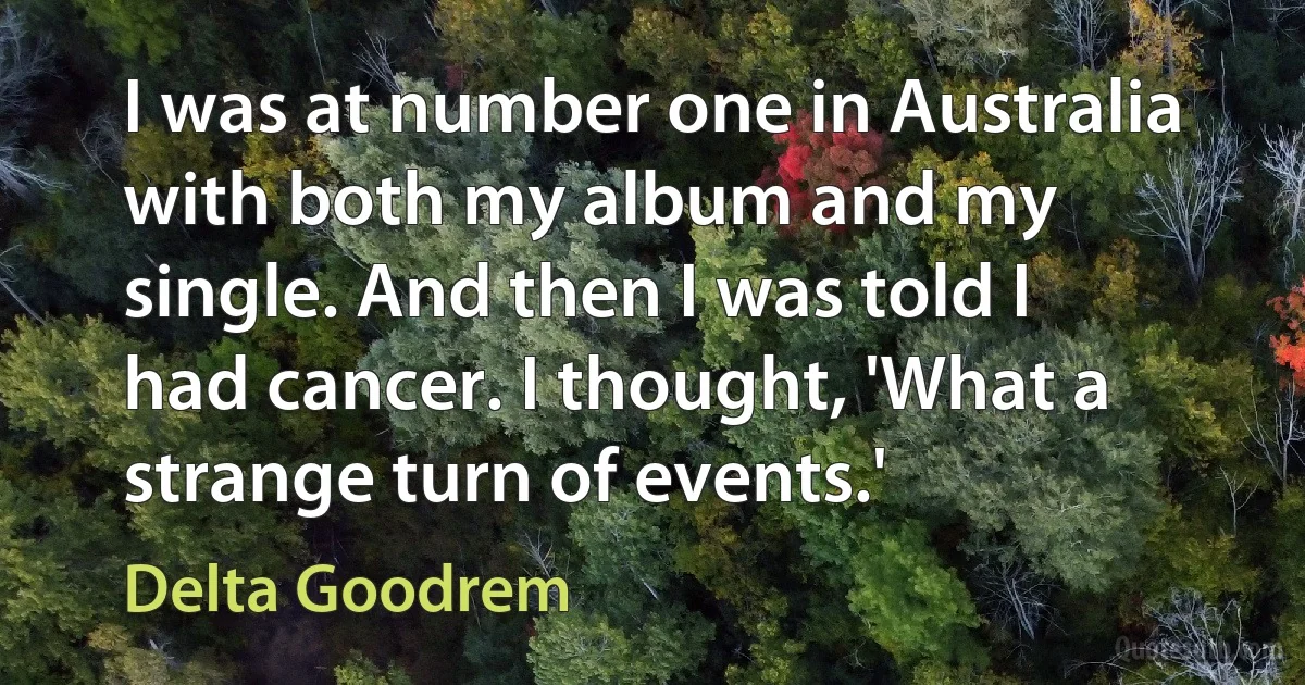 I was at number one in Australia with both my album and my single. And then I was told I had cancer. I thought, 'What a strange turn of events.' (Delta Goodrem)