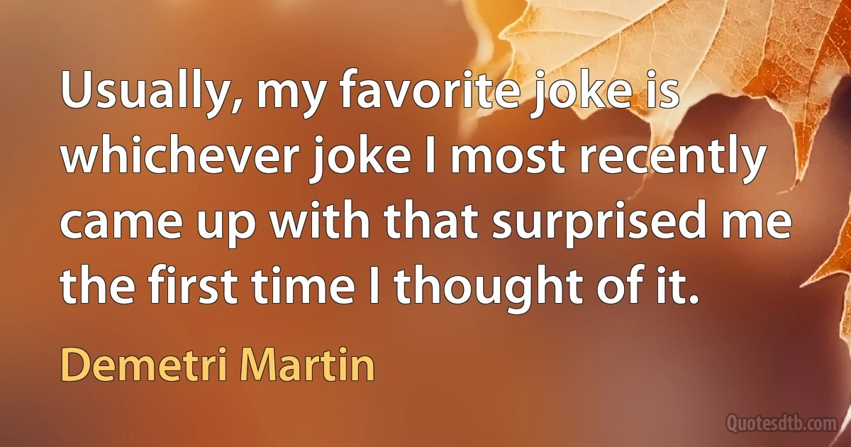 Usually, my favorite joke is whichever joke I most recently came up with that surprised me the first time I thought of it. (Demetri Martin)