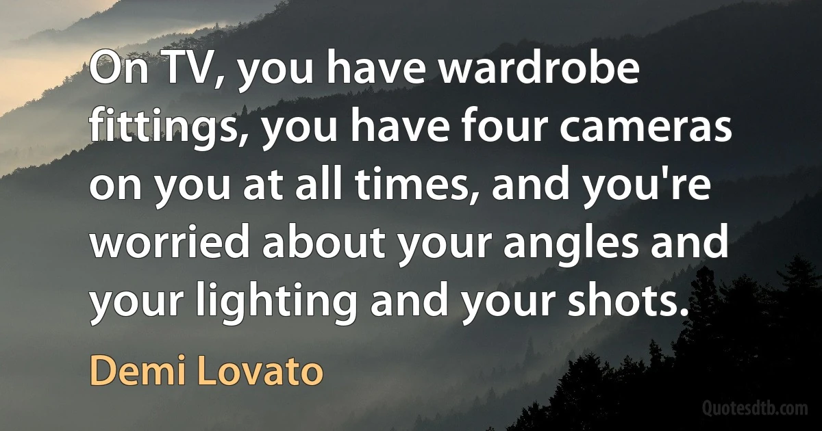 On TV, you have wardrobe fittings, you have four cameras on you at all times, and you're worried about your angles and your lighting and your shots. (Demi Lovato)