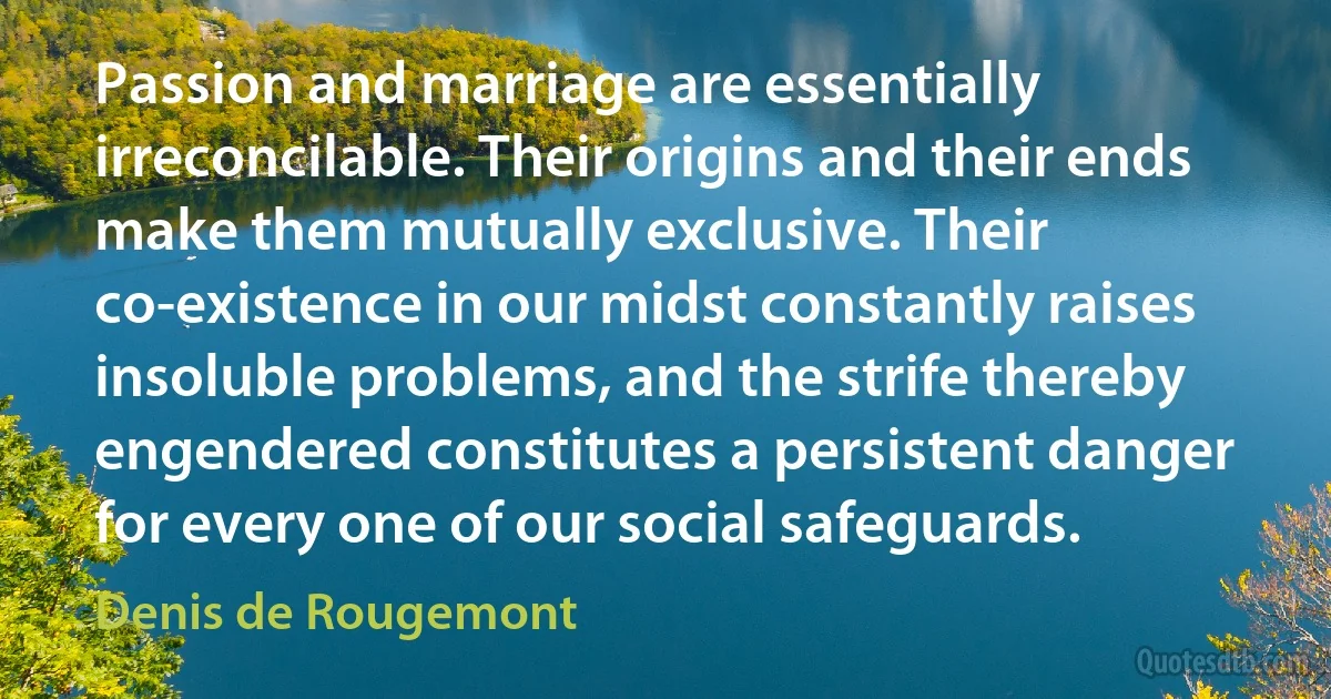 Passion and marriage are essentially irreconcilable. Their origins and their ends make them mutually exclusive. Their co-existence in our midst constantly raises insoluble problems, and the strife thereby engendered constitutes a persistent danger for every one of our social safeguards. (Denis de Rougemont)