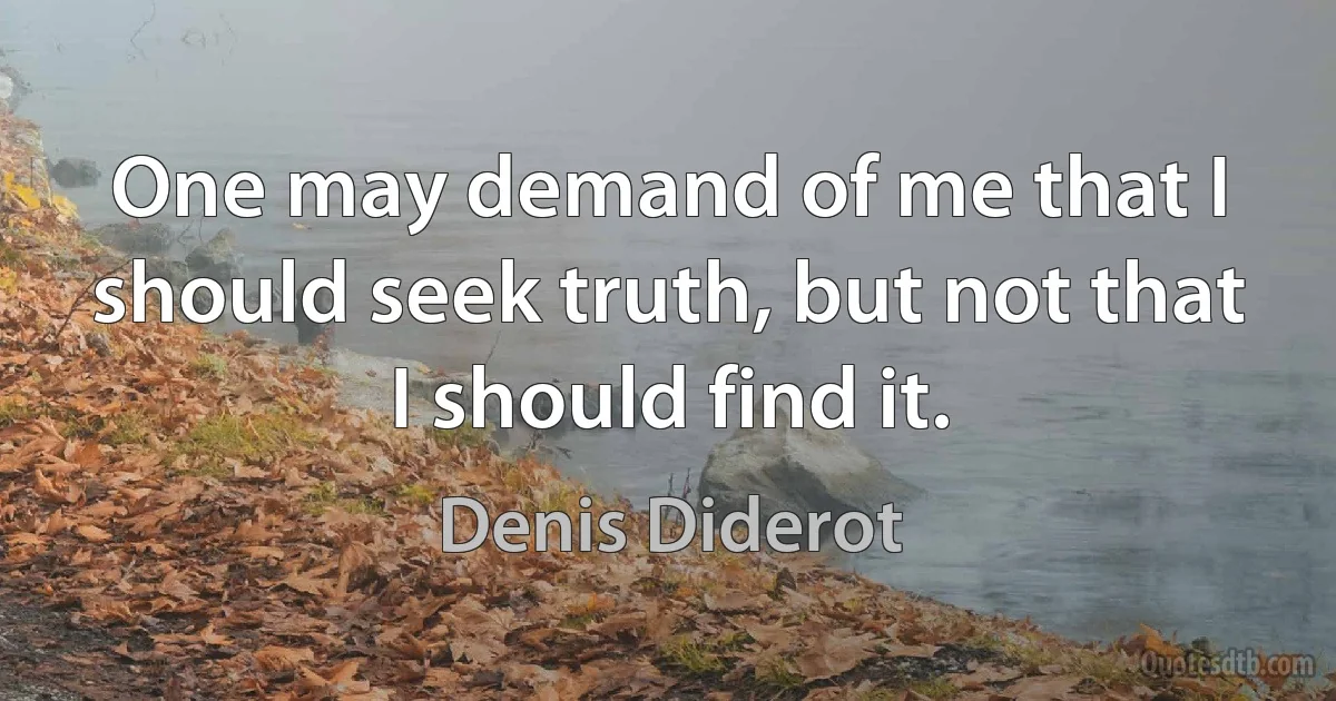 One may demand of me that I should seek truth, but not that I should find it. (Denis Diderot)