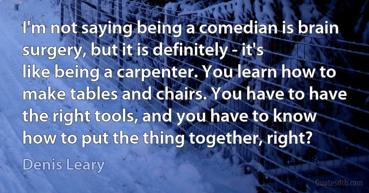 I'm not saying being a comedian is brain surgery, but it is definitely - it's like being a carpenter. You learn how to make tables and chairs. You have to have the right tools, and you have to know how to put the thing together, right? (Denis Leary)